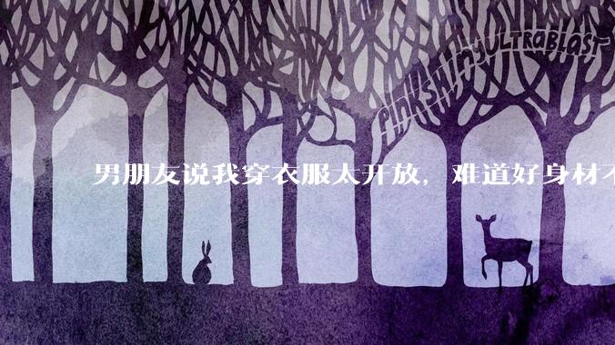 男朋友说我穿衣服太开放,难道好身材不应该显示出来吗?